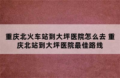 重庆北火车站到大坪医院怎么去 重庆北站到大坪医院最佳路线